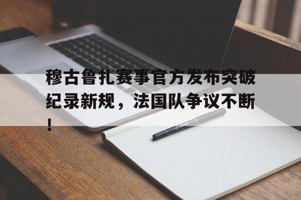 bet365投注 - 穆古鲁扎赛事官方发布突破纪录新规，法国队争议不断！